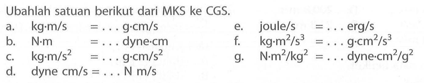 Ubahlah satuan berikut dari MKS ke CGS.  a. kg.m/s=... g.cm/s  b. N.m =... dyne.cm c.  kg.m/s^2=... g.cm/s^2 d. dyne cm/s=... N m/s e. joule/s=....erg/s f. kg.m^2/s^3=... g.cm^2/s^3  g.  N.m^2/kg^2=...   dyne.cm^2/g^2 