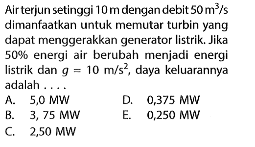 Air terjun setinggi 10 m dengan debit 50 m^3/s dimanfaatkan untuk memutar turbin yang dapat menggerakkan generator listrik. Jika 50% energi air berubah menjadi energi listrik dan g=10 m/s^2, daya keluarannya adalah ....