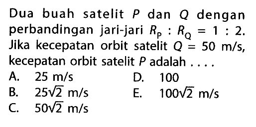 Dua buah satelit  P  dan  Q  dengan perbandingan jari-jari  RP : RQ = 1 : 2 . Jika kecepatan orbit satelit  Q = 50 m/s , kecepatan orbit satelit  P  adalah ....