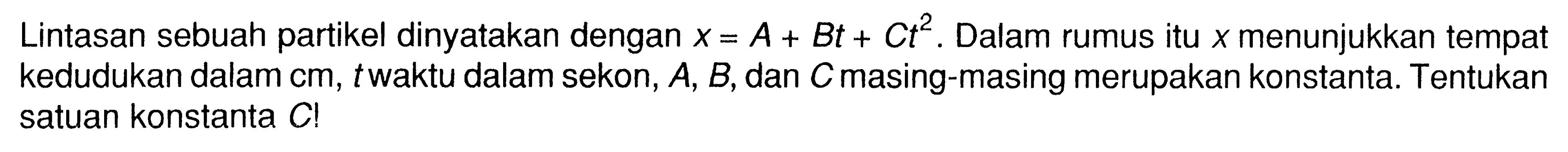 Lintasan sebuah partikel dinyatakan dengan x = A + Bt + C t^2 . Dalam rumus itu x menunjukkan tempat kedudukan dalam cm, t waktu dalam sekon, A, B, dan C masing-masing merupakan konstanta. Tentukan satuan konstanta C!