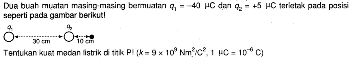 Dua buah muatan masing-masing bermuatan q1 = -40 mu C dan q2 = +5 mu C terletak pada posisi seperti pada gambar berikut! q1 30 cm q2 10 cm Tentukan kuat medan listrik di titik P! (k = 9 x 10^9 Nm^2/C^2, 1 mu C = 10^(-6) C)