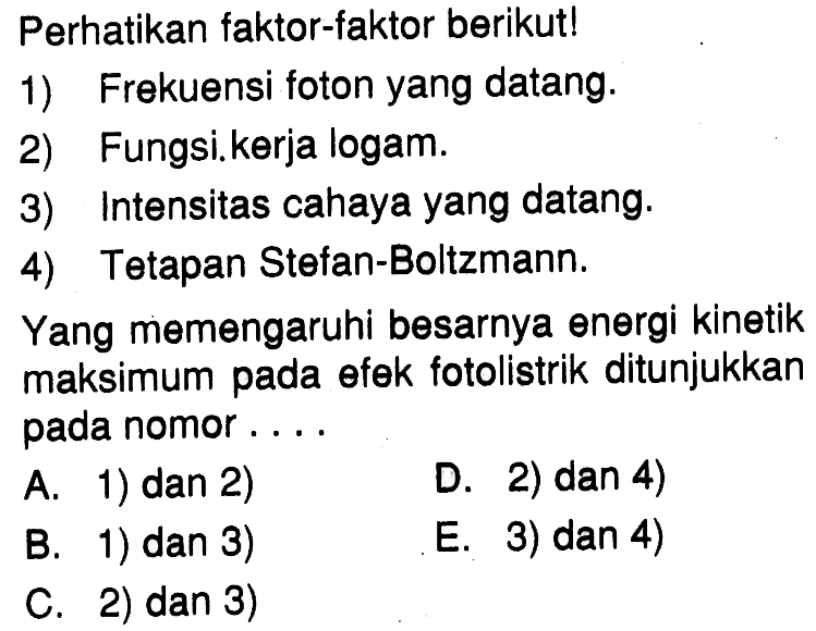 Perhatikan faktor-faktor berikut!1) Frekuensi foton yang datang.2) Fungsi kerja logam.3) Intensitas cahaya yang datang.4) Tetapan Stefan-Boltzmann.Yang memengaruhi besarnya energi kinetik maksimum pada efek fotolistrik ditunjukkan pada nomor....A. 1) dan 2)D. 2) dan 4)B. 1) dan 3)E. 3) dan 4)C. 2) dan 3)