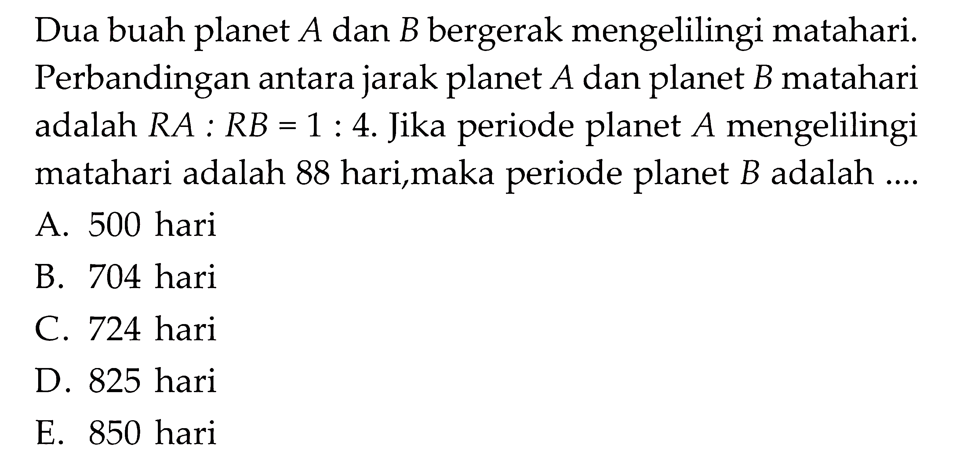 Dua buah planet  A  dan  B  bergerak mengelilingi matahari. Perbandingan antara jarak planet  A  dan planet  B  matahari adalah  R A: R B=1: 4 . Jika periode planet  A  mengelilingi matahari adalah 88 hari,maka periode planet  B  adalah ....