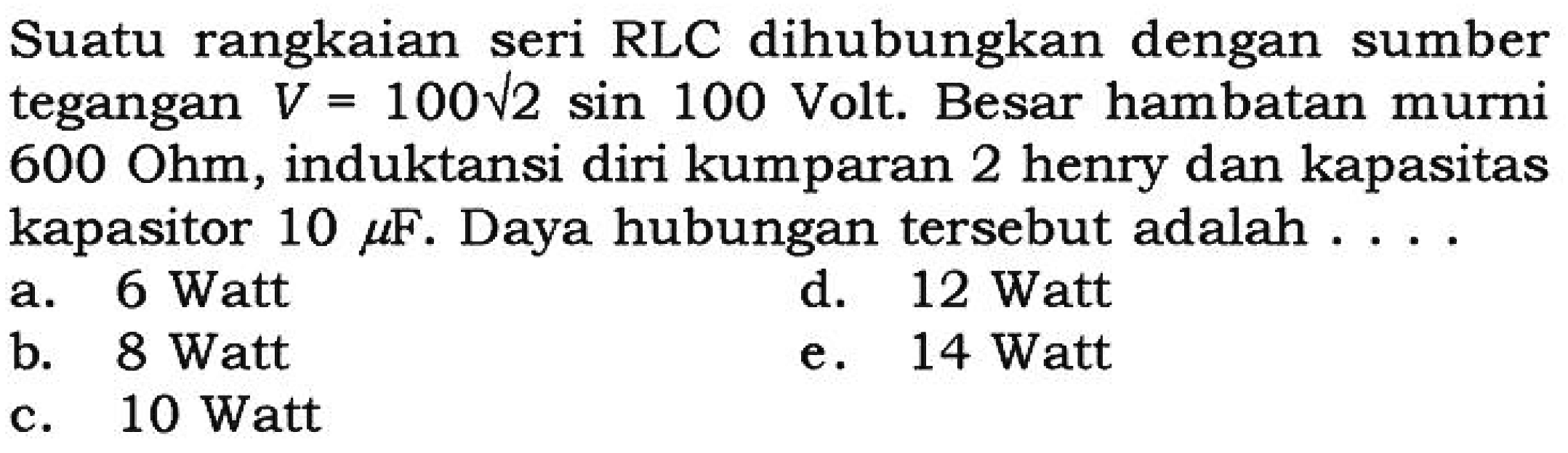 Suatu rangkaian seri RLC dihubungkan dengan sumber tegangan V = 100 akar(2) sin 100 Volt. Besar hambatan murni 600 Ohm, induktansi diri kumparan 2 henry dan kapasitas kapasitor 10 mikro F. Daya hubungan tersebut adalah ....

