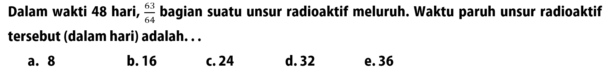Dalam wakti 48 hari,  63/64  bagian suatu unsur radioaktif meluruh. Waktu paruh unsur radioaktif tersebut (dalam hari) adalah... 