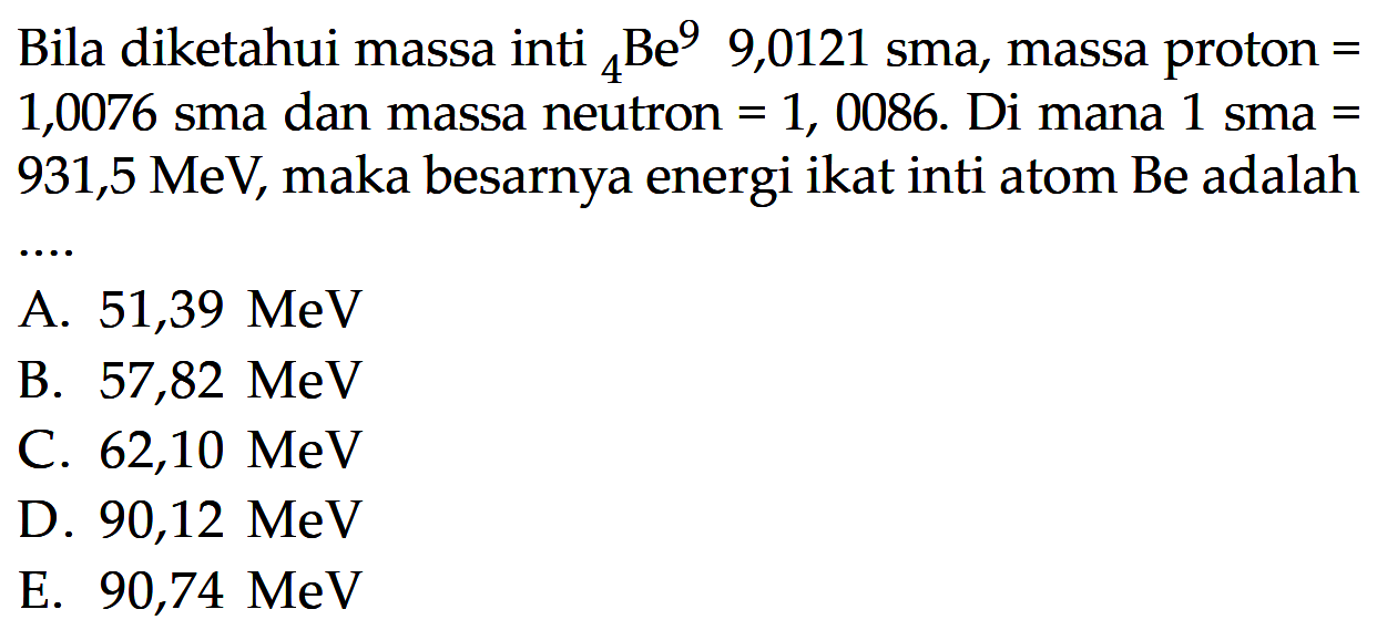 Bila diketahui massa inti   4Be9 9,0121 sma, massa proton=1,0076 sma dan massa neutron=1,0086 . Di mana 1 sma=931,5 MeV , maka besarnya energi ikat inti atom Be adalah ...