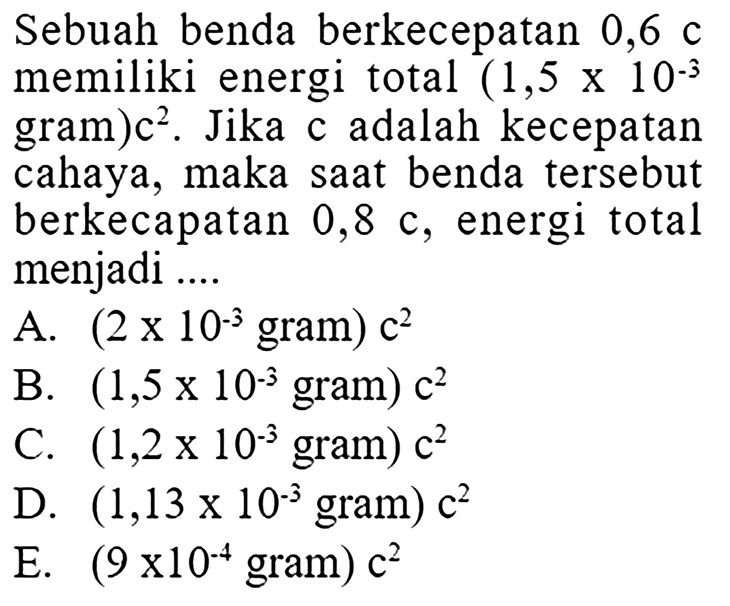Sebuah benda berkecepatan 0,6 c memiliki energi total (1,5 x 10^(-3) gram)c^2. Jika c adalah kecepatan cahaya, maka saat benda tersebut berkecapatan  0,8 c , energi total menjadi .... 