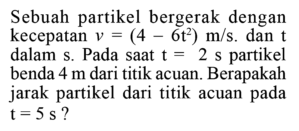 Sebuah partikel bergerak dengan kecepatan V= (4 -6t^2) m/s. dan t dalam s. Pada saat t = 2 S partikel benda 4 m dari titik acuan. Berapakah jarak partikel dari titik acuan pada t = 5 s ?