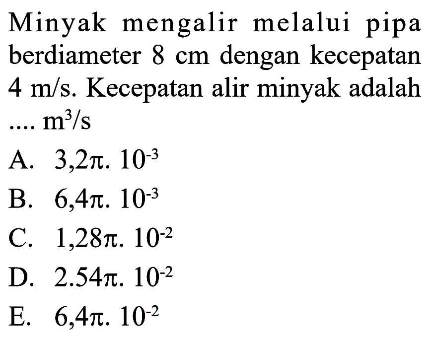 Minyak mengalir melalui pipa berdiameter  8 cm  dengan kecepatan  4 m/s . Kecepatan alir minyak adalah  ... m^3/s A.  3,2 pi . 10^-3 B.  6,4 pi . 10^-3 C.  1,28 pi . 10^-2 D.  2.54 pi .10^-2 E.  6,4 pi . 10^-2 