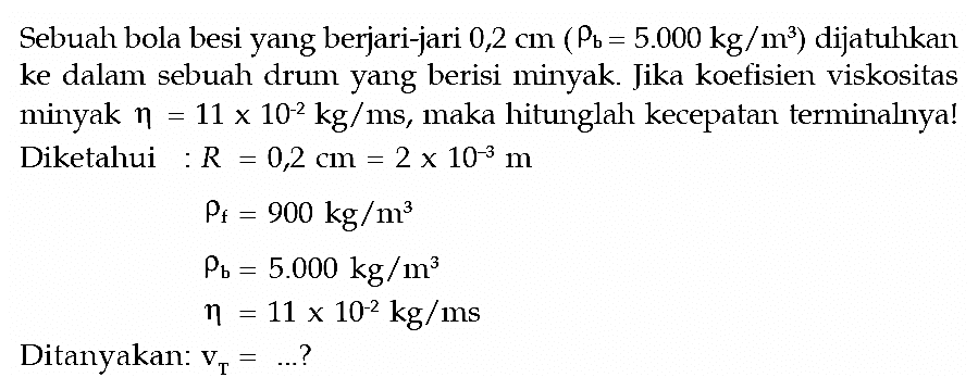 Sebuah bola besi yang berjari-jari 0,2 cm(rho b=5.000 kg/m^3) dijatuhkan ke dalam sebuah drum yang berisi minyak. Jika koefisien viskositas minyak eta=11 x 10^(-2) kg/ms, maka hitunglah kecepatan terminalnya! Diketahui : R=0,2 cm=2 x 10^(-3) m rho f =900 kg/m^3 rhob =5.000 kg/m^3 eta =11 x 10^(-2) kg/ms Ditanyakan: vT=... ? 