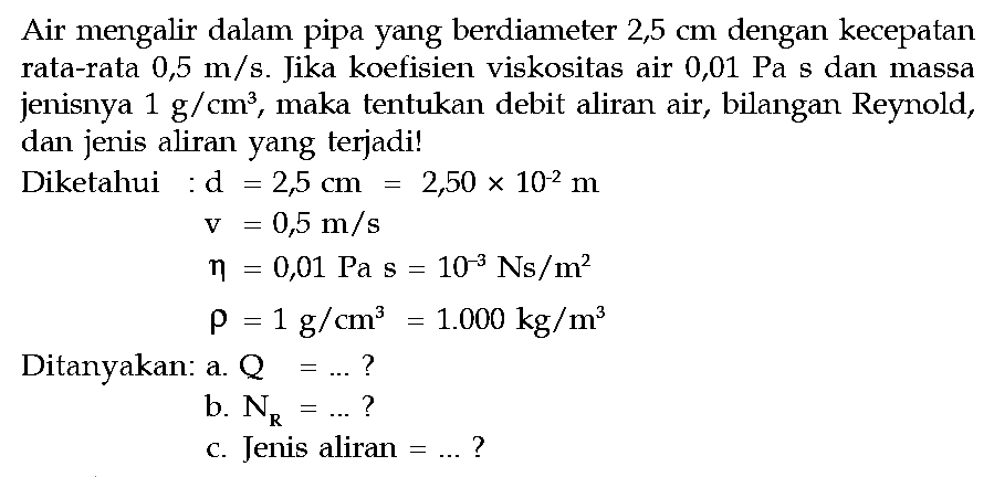 Air mengalir dalam pipa yang berdiameter 2,5 cm dengan kecepatan rata-rata 0,5 m/s. Jika koefisien viskositas air 0,01 Pa s dan massa jenisnya 1 g/cm^3, maka tentukan debit aliran air, bilangan Reynold, dan jenis aliran yang terjadi!Diketahui: d =2,5 cm=2,50 x 10^(-2) m v =0,5 m/s eta =0,01 Pa s=10^(-3) Ns/m^2 rho =1 g/cm^3=1.000 kg/m^3 Ditanyakan: a. Q=... ? b. NR=... ? c. Jenis aliran =... ? 