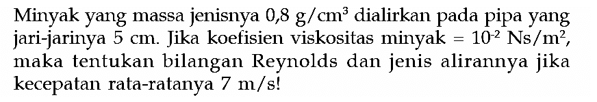 Minyak yang massa jenisnya 0,8 g/cm^3 dialirkan pada pipa yang jari-jarinya 5 cm. Jika koefisien viskositas minyak =10^(-2) Ns/m^2, maka tentukan bilangan Reynolds dan jenis alirannya jika kecepatan rata-ratanya 7 m/s! 