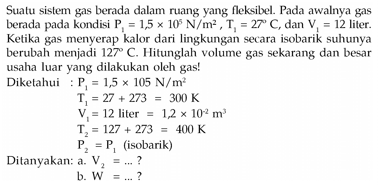 Suatu sistem gas berada dalam ruang yang fleksibel. Pada awalnya gas berada pada kondisi P1=1,5 x 10^5 N/m^2, T1=27 C, dan V1=12 liter. Ketika gas menyerap kalor dari lingkungan secara isobarik suhunya berubah menjadi 127 C. Hitunglah volume gas sekarang dan besar usaha luar yang dilakukan oleh gas! Diketahui: P1=1,5 x 105 N//m^2 T1=27+273=300 K V1=12 liter=1,2 x 10^-2 m^3 T2=127 + 273 = 400 K P2=P1 (isobarik) Ditanyakan: a. V2= ....? b. W= ....?