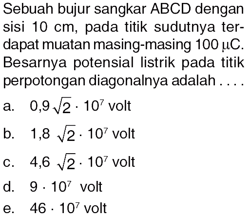 Sebuah bujur sangkar ABCD dengan sisi 10 cm, pada titik sudutnya ter- dapat muatan masing-masing 100 muC. Besarnya potensial listrik pada titik perpotongan diagonalnya adalah