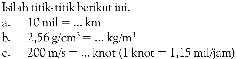 Isilah titik-titik berikut ini.a.   10 mil=... km b.   2,56 g/cm^3=... kg/m^3 c.   200 m/s=... knot (1 knot=1,15 mil/jam) 