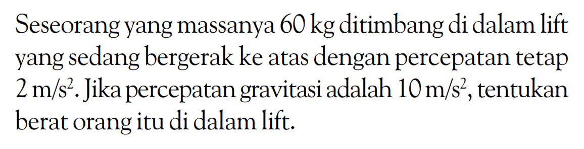 Seseorang yang massanya  60 kg  ditimbang di dalam lift yang sedang bergerak ke atas dengan percepatan tetap  2 m/s^2 . Jika percepatan gravitasi adalah  10 m/s^2 , tentukan berat orang itu di dalam lift.