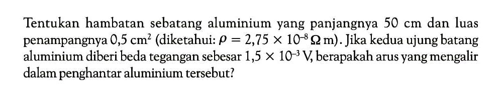Tentukan hambatan sebatang aluminium yang panjangnya 50 cm dan luas penampangnya 0,5 cm^2 (diketahui: rho = 2,75 x 10^(-8) Omega m). Jika kedua ujung batang aluminium diberi beda tegangan sebesar 1,5 x 10^(-3) V, berapakah arus yang mengalir dalam penghantar aluminium tersebut? 