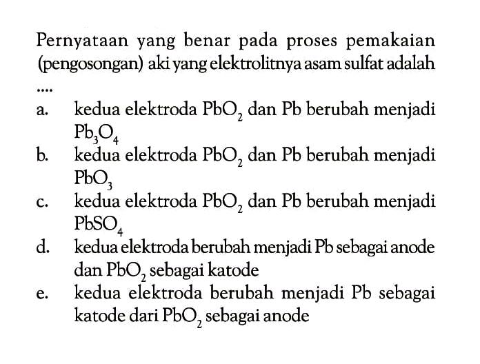 Pernyataan yang benar pada proses pemakaian (pengosongan) aki yang elektrolitnya asam sulfat adalah...a.    kedua elektroda  PbO2  dan  Pb  berubah menjadi  Pb3O4 b. kedua elektroda  PbO2  dan  Pb  berubah menjadi  PbO3 c. kedua elektroda  PbO2  dan  Pb  berubah menjadi  PbSO4 d. kedua elektroda berubah menjadi Pb sebagai anode dan  PbO2  sebagai katodee. kedua elektroda berubah menjadi Pb sebagai katode dari  PbO2  sebagai anode