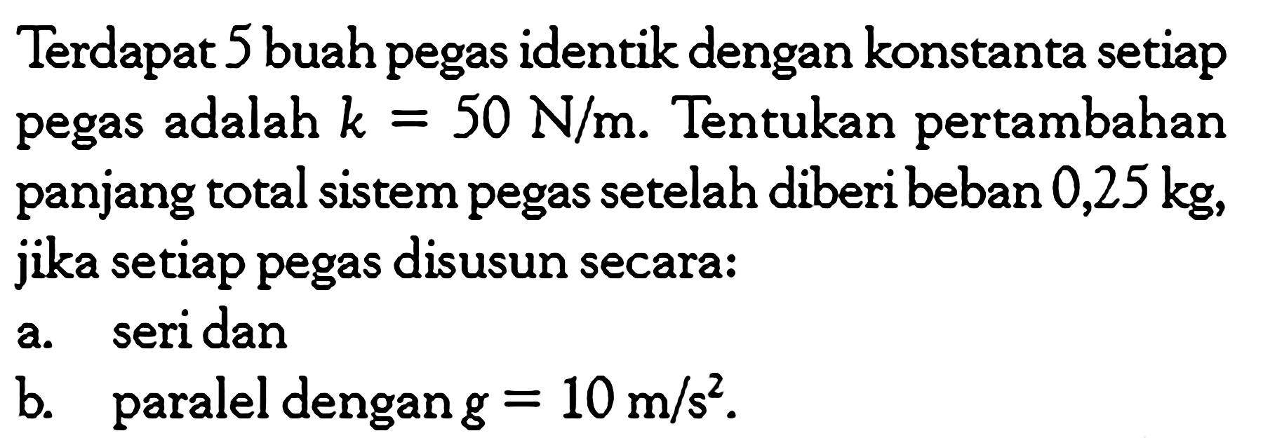 Terdapat 5 buah pegas identik dengan konstanta setiap pegas adalah  k=50 N/m . Tentukan pertambahan panjang total sistem pegas setelah diberi beban  0,25 kg , jika setiap pegas disusun secara: a. seri dan b. paralel dengan  g=10 m/s^2 . 