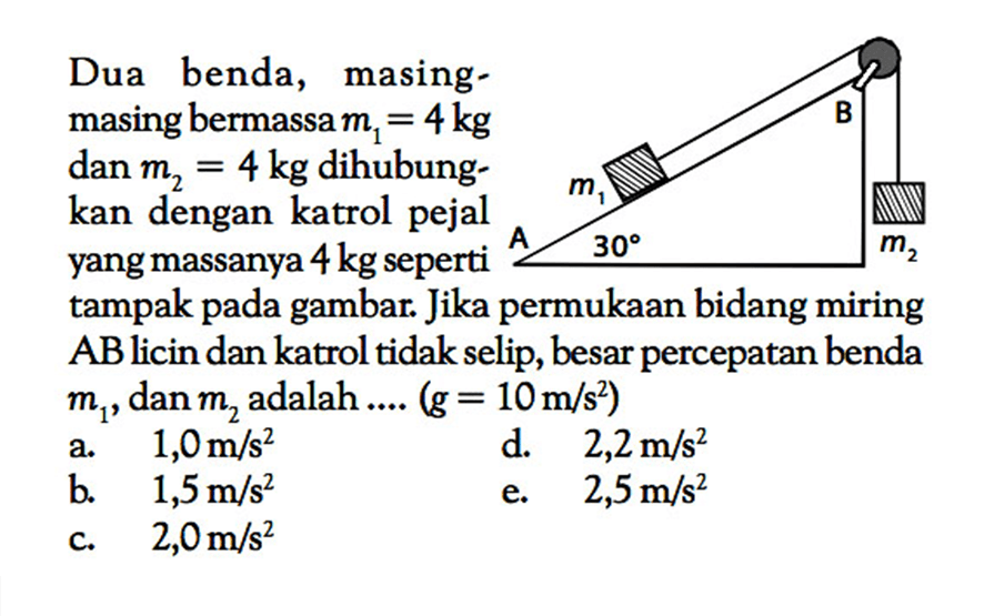 Dua benda, masingmasing bermassa  m1=4 kg  dan  m2=4 kg  dihubungkan dengan katrol pejal yang massanya  4 kg  seperti  sudut 30  m2  tampak pada gambar. Jika permukaan bidang miring AB licin dan katrol tidak selip, besar percepatan benda  m1, dan  m2  adalah ... (g=10 m/s^2) B m1 m2 A 30  a.  1,0 m/s^2 d.  2,2 m/s^2 b.  1,5 m/s^2 e.  2,5 m/s^2 c.  2,0 m/s^2 
