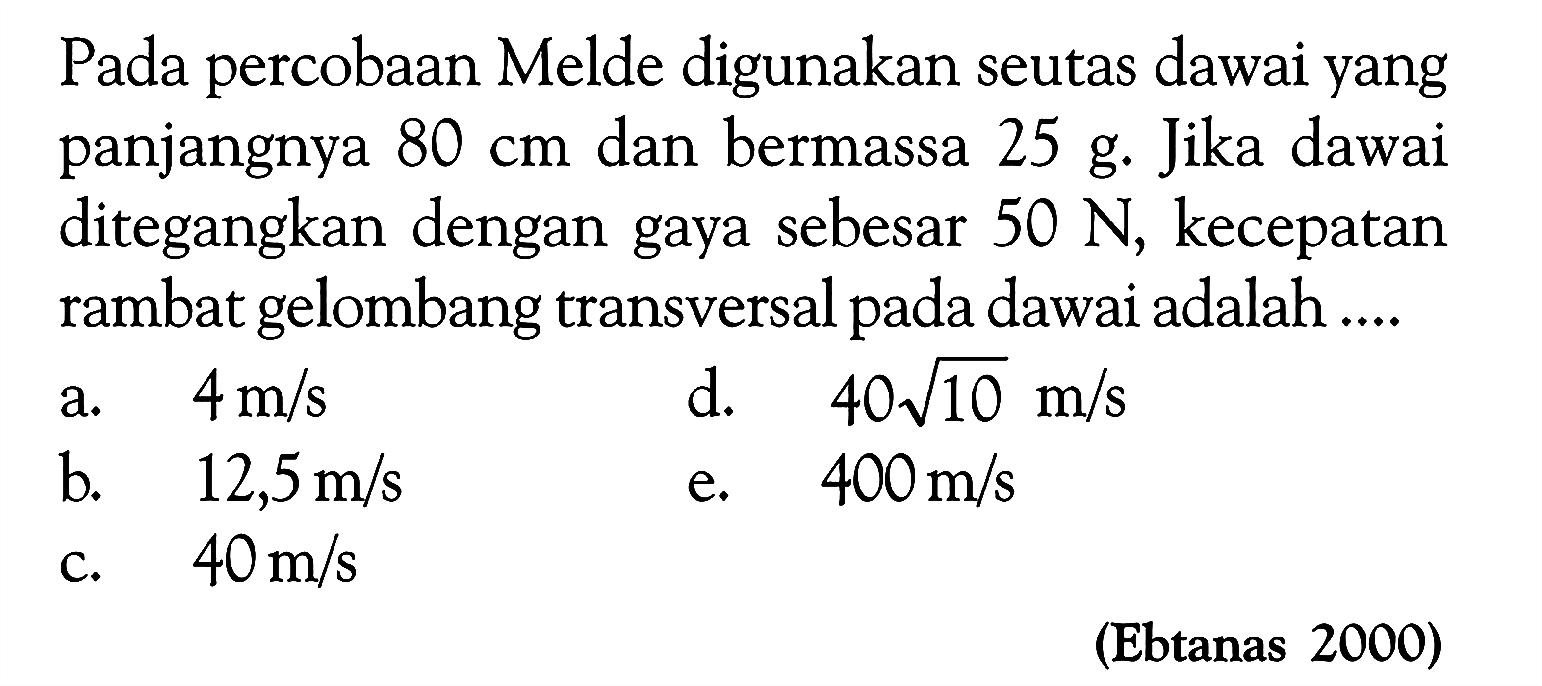 Pada percobaan Melde digunakan seutas dawai yang panjangnya  80 cm  dan bermassa 25 g. Jika dawai ditegangkan dengan gaya sebesar  50 N, kecepatan rambat gelombang transversal pada dawai adalah .... (Ebtanas 2000)
