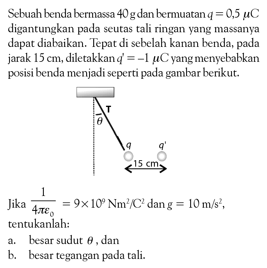 Sebuah benda bermassa 40g dan bermuatanq = 0,5 muC digantungkan seutas tali ringan yang massanya dapat diabaikan: Tepat di sebelah kanan benda, jarak 15 cm, diletakkan d = -1 muC yang menyebabkan posisi benda menjadi seperti pada gambar berikut: Jika 1/(4pir0)=9x10^6 Nm^2C^2 dan g = 10 m/s^2 tentukanlah: a. besar sudut teta dan b. besar tegangan pada tali