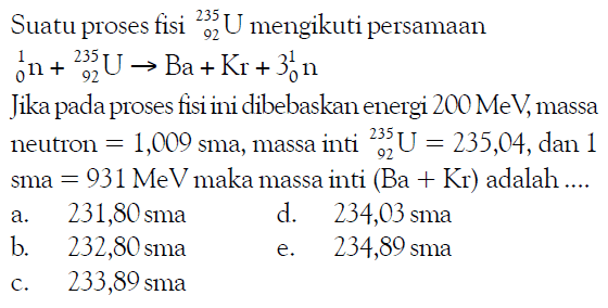 Suatu proses fisi 235 92 U mengikuti persamaan 1 0 n+235 92 U -> Ba+Kr+3 1 0 n Jika pada proses fisi ini dibebaskan energi 200 MeV, massa neutron = 1,009 sma, massa inti 235 92 U=235,04, dan 1 sma = 931 MeV maka massa inti (Ba+Kr) adalah ....