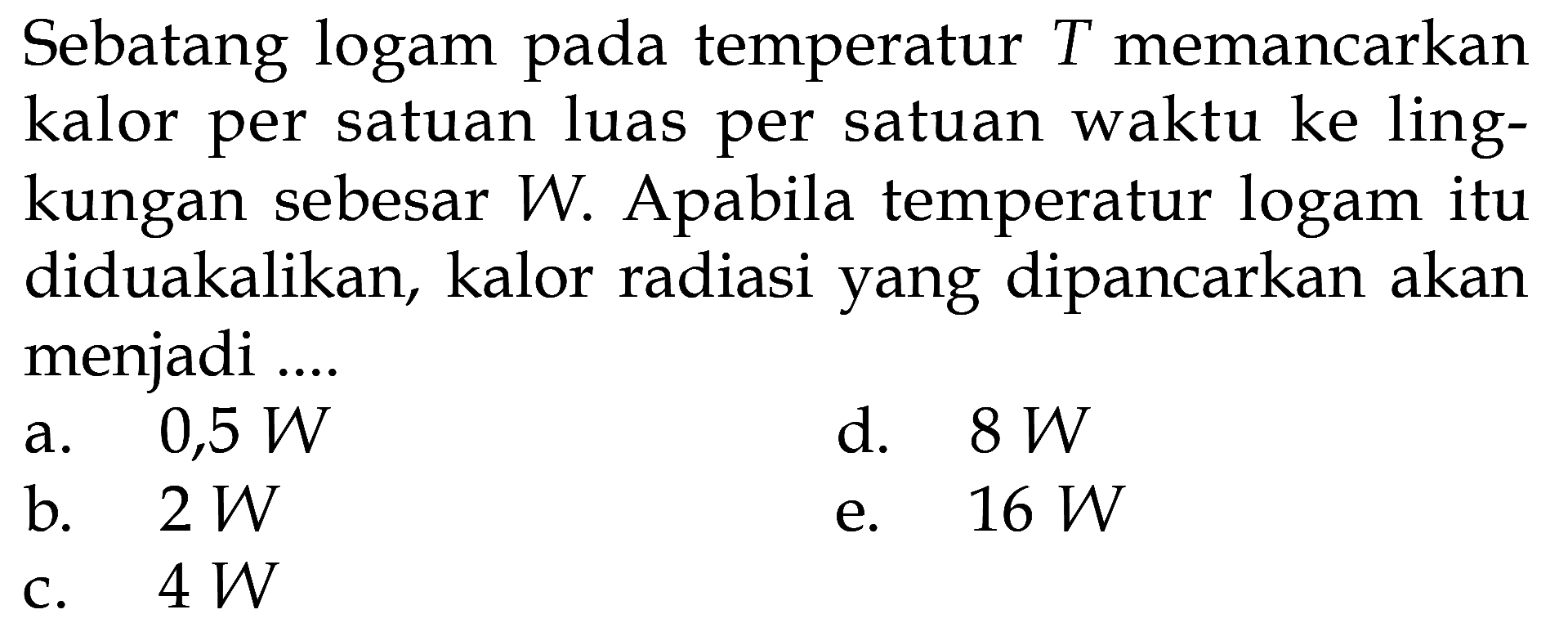 Sebatang logam pada temperatur T memancarkan kalor per satuan luas per satuan waktu ke lingkungan sebesar W. Apabila temperatur logam itu diduakalikan, kalor radiasi yang dipancarkan akan menjadi ....
