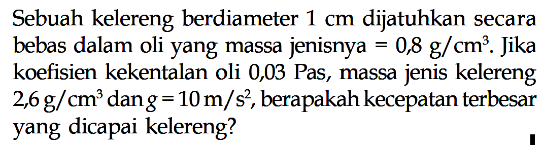 Sebuah kelereng berdiameter  1 cm  dijatuhkan secara bebas dalam oli yang massa jenisnya  =0,8 g/cm^3. Jika koefisien kekentalan oli 0,03 Pas, massa jenis kelereng  2,6 g/cm^3  dan  g=10 m/s^2, berapakah kecepatan terbesar yang dicapai kelereng?