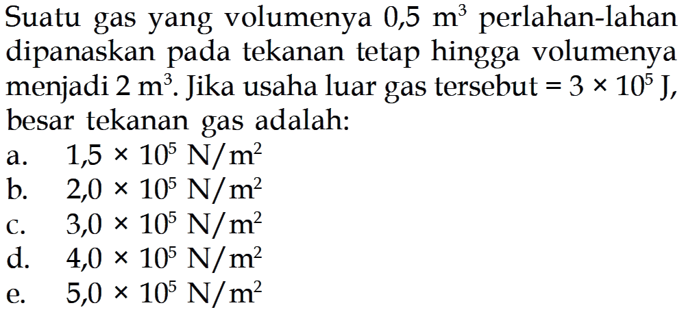 Suatu gas yang volumenya 0,5 m^3 perlahan-lahan dipanaskan pada tekanan tetap hingga volumenya menjadi 2 m^3. Jika usaha luar gas tersebut=3 x 10^5 J, besar tekanan gas adalah: