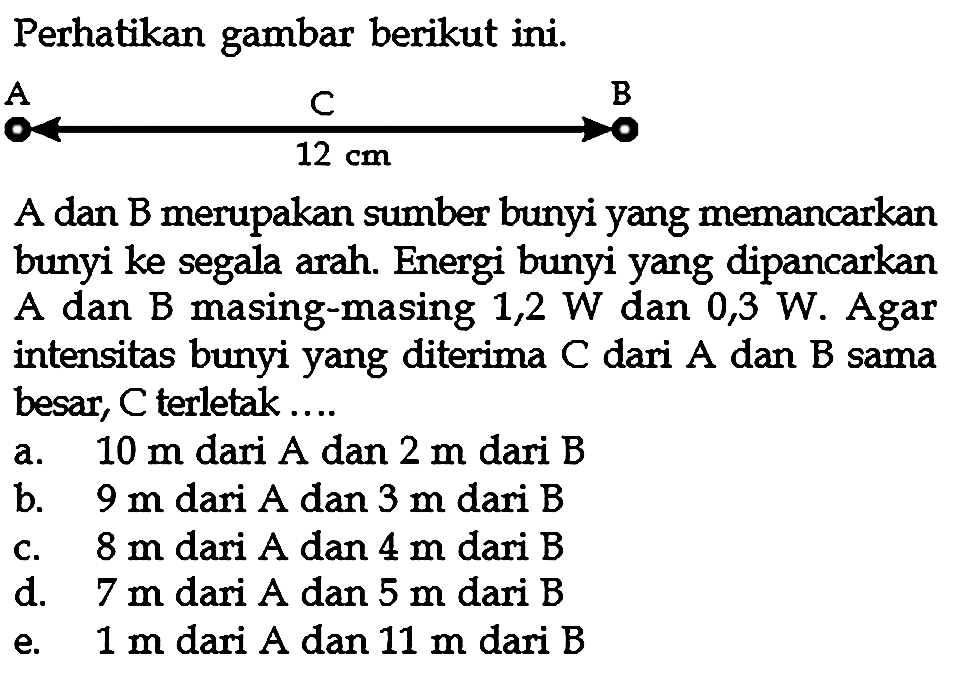 Perhatikan gambar berikut ini. A dan B merupakan sumber bunyi yang memancarkan bunyi ke segala arah. Energi bunyi yang dipancarkan A dan B masing-masing 1,2 W dan 0,3 W. Agar intensitas bunyi yang diterima C dari A dan B sama besar, C terletak.... a.  10 m  dari  A  dan  2 m  dari  B b.  9 m  dari A dan 3 m dari B c. 8 m dari A dan 4 m dari  B d. 7 m dari A dan  5 m  dari B e.  1 m dari A dan 11 m dari B 