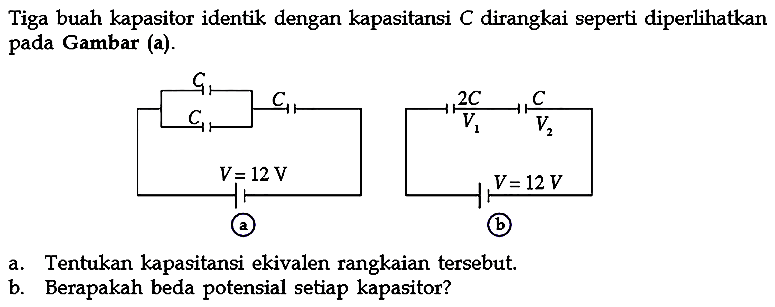 Tiga buah kapasitor identik dengan kapasitansi C dirangkai seperti diperlihatkan pada Gambar (a). a. Tentukan kapasitansi ekivalen rangkaian tersebut b. Berapakah beda potensial setiap kapasitor?