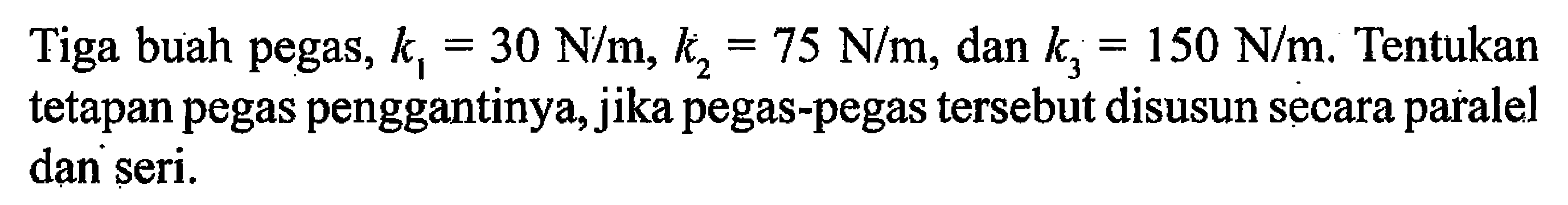 Tiga buah pegas, k1=30 N/m, k2=75 N/m , dan k3=150 N/m. Tentukan tetapan pegas penggantinya, jika pegas-pegas tersebut disusun secara paralel dan seri.