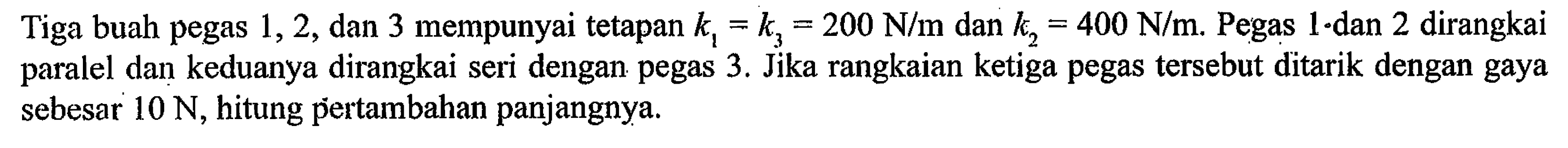Tiga buah pegas 1, 2, dan 3 mempunyai tetapan k1 = k3, 200 N/m dan k2= 400 N/m. Pegas 1 dan 2 dirangkai paralel dan keduanya dirangkai seri dengan pegas 3. Jika rangkaian ketiga pegas tersebut ditarik dengan gaya sebesar 10 N, hitung pertambahan panjangnya.