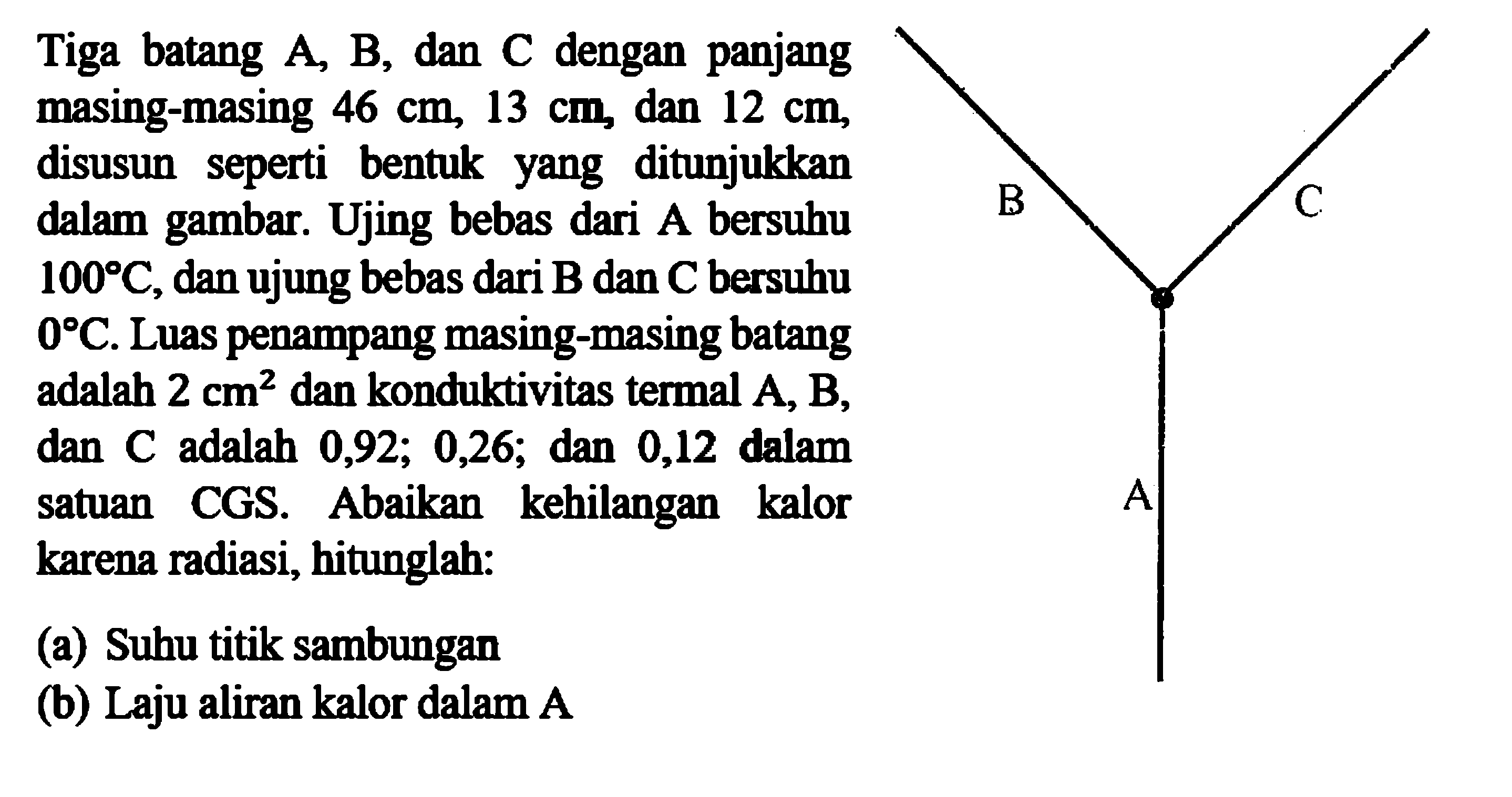 Tiga batang A, B, dan C dengan panjang masing-masing 46 cm, 13 cm, dan 12 cm, disusun seperti bentuk yang ditunjukkan dalam gambar. Ujing bebas dari A bersuhu 100 C, dan ujung bebas dari B dan C bersuhu 0 C. Luas penampang masing-masing batang adalah 2 cm^2 dan konduktivitas termal A, B, dan C adalah 0, 92 ; 0,26 ; dan 0,12 dalam satuan CGS. Abaikan kehilangan kalor karena radiasi, hitunglah:(a) Suhu titik sambungan(b) Laju aliran kalor dalam A