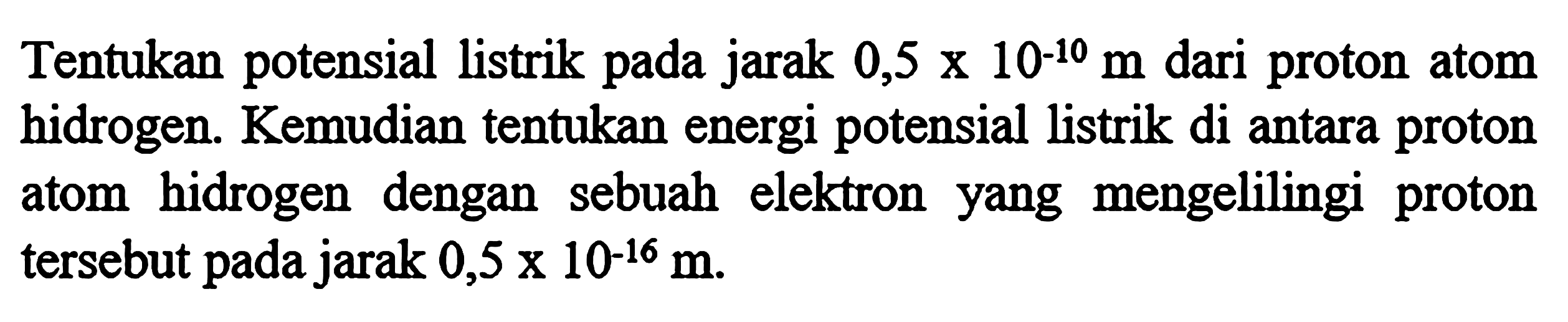 Tentukan potensial listrik pada jarak 0,5 x 10^-10 m dari proton atom hidrogen. Kemudian tentukan energi potensial listrik di antara proton atom hidrogen dengan sebuah elektron yang mengelilingi proton tersebut pada jarak 0,5 x 10^-16 m.