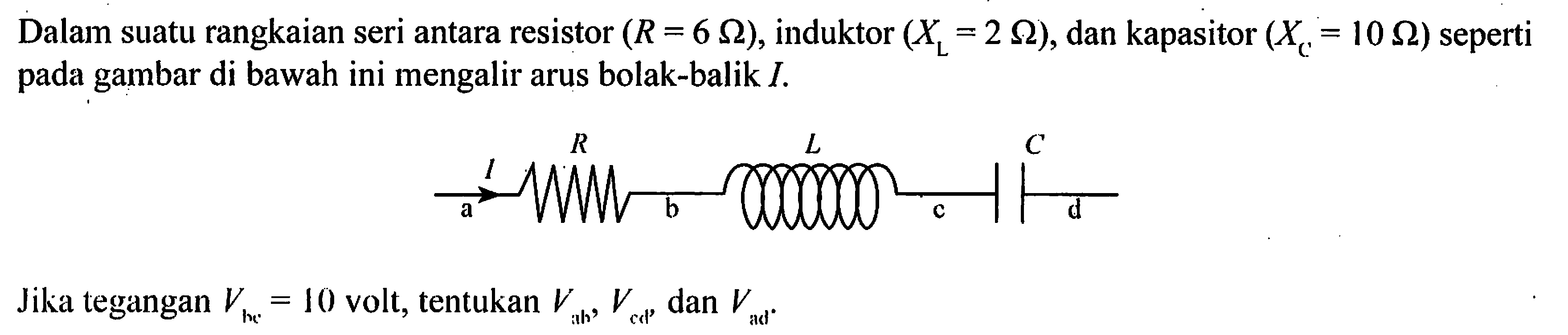 Dalam suatu rangkaian seri antara resistor (R = 6 Ohm), induktor (XL = 2 Ohm), dan kapasitor (XC = 10 Ohm) seperti pada gambar di bawah ini mengalir arus bolak-balik I. R L C I a b c d Jika tegangan Vbc = 10 volt, tentukan Vab, Vcd, dan Vad.