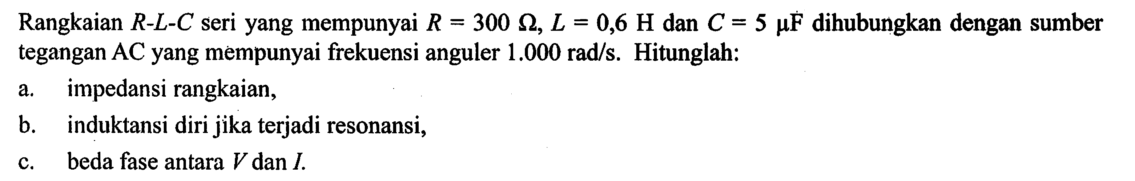 Rangkaian R-L-C seri yang mempunyai R = 300 ohm, L = 0,6 H dan C.= 5 muF dihubungkan dengan sumber tegangan AC yang mempunyai frekuensi anguler 1.000 rad/s. Hitunglah: a. impedansi rangkaian, B. induktansi diri jika terjadi resonansi, C. beda fase antara V dan I.