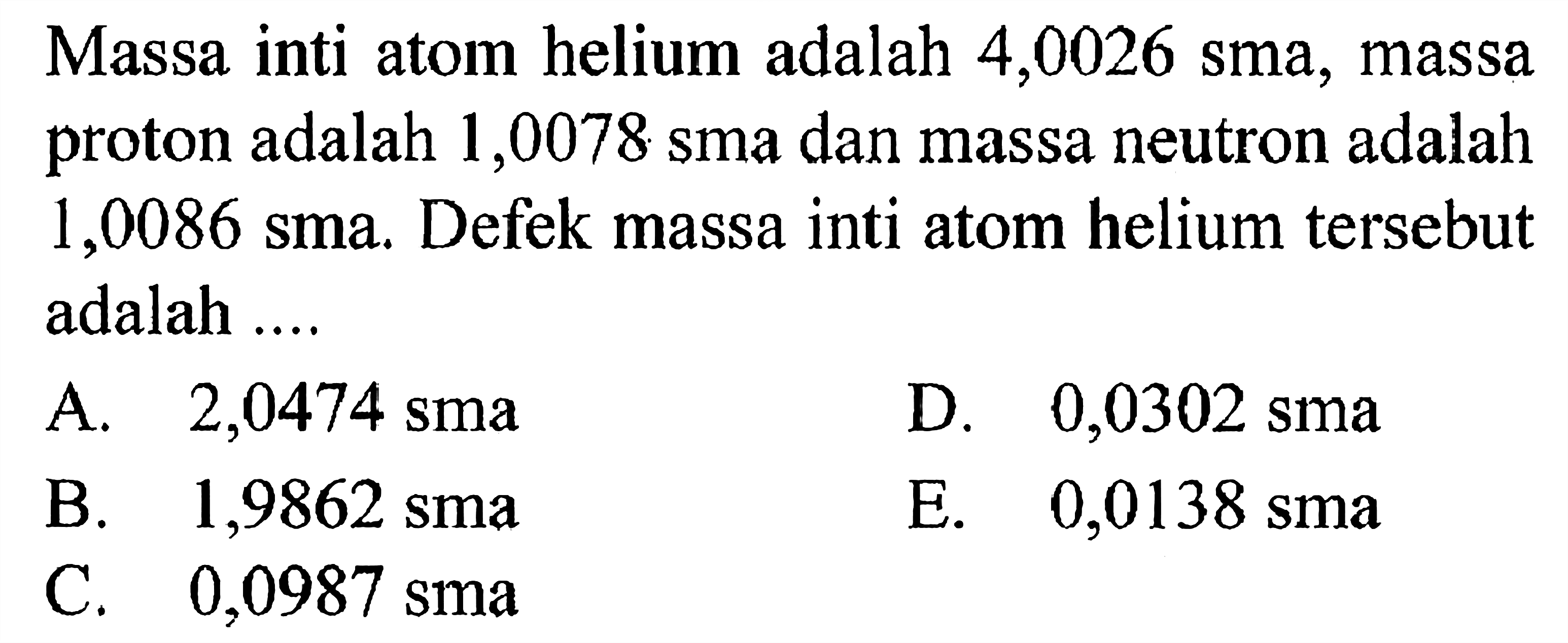 Massa inti atom helium adalah 4,0026 sma, massa proton adalah 1,0078 sma dan massa neutron adalah  1,0086 sma . Defek massa inti atom helium tersebut adalah ....
