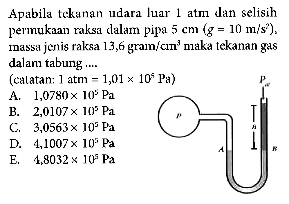 Apabila tekanan udara luar 1 atm dan selisih permukaan raksa dalam pipa 5 cm (g = 10 m/s^2), massa jenis raksa 13,6 gram/cm^3 maka tekanan gas dalam tabung .... (catatan: 1 atm = 1,01 x 10^5 Pa)