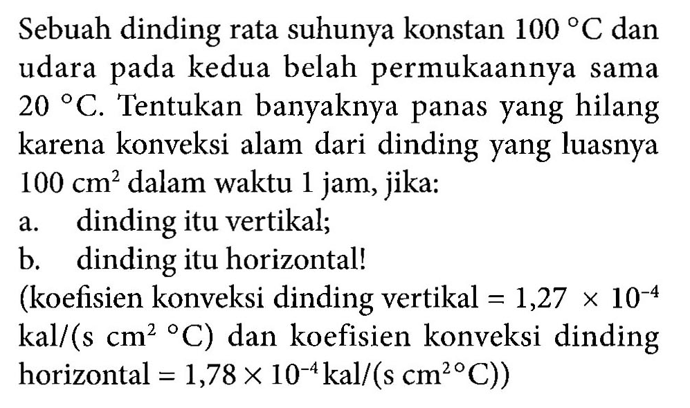 Sebuah dinding rata suhunya konstan 100 C dan udara pada kedua belah permukaannya sama 20 C. Tentukan banyaknya panas yang hilang karena konveksi alam dari dinding yang luasnya 100 cm^2 dalam waktu 1 jam, jika: a. dinding itu vertikal; b. dinding itu horizontal! (koefisien konveksi dinding vertikal = 1,27 X 10^(-4) kal/(s cm^2 C) dan koefisien konveksi dinding horizontal = 1,78 x 10^(-4) kal/(s cm^2 C))