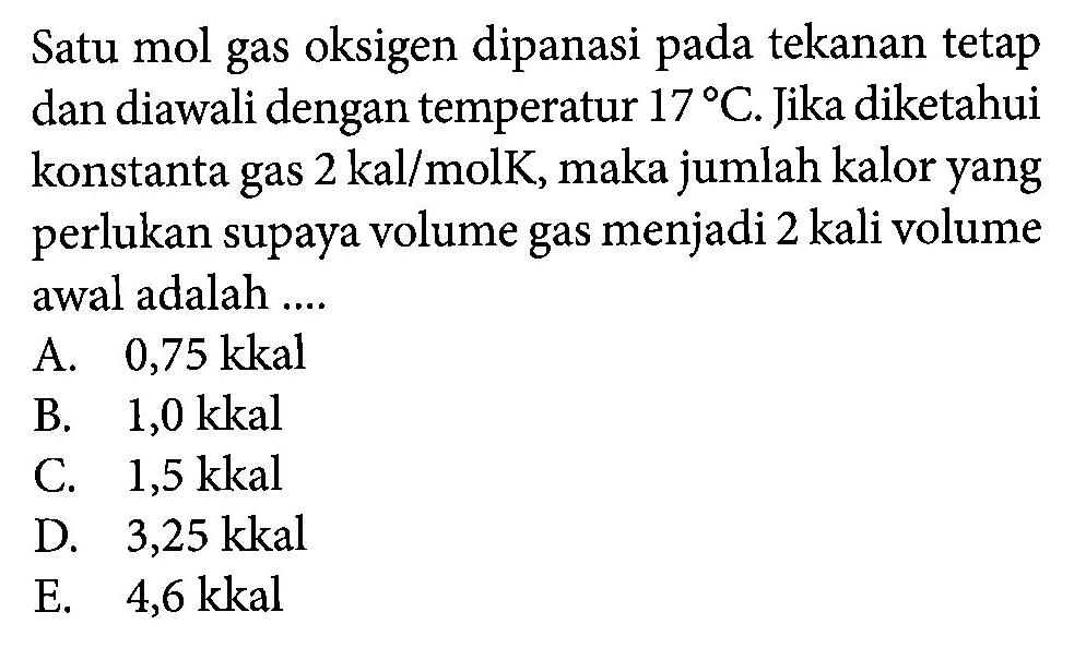 Satu mol gas oksigen dipanasi pada tekanan tetap dan diawali dengan temperatur 17 C. Jika diketahui konstanta gas 2 kal/molK , maka jumlah kalor yang perlukan supaya volume gas menjadi 2 kali volume awal adalah .... 