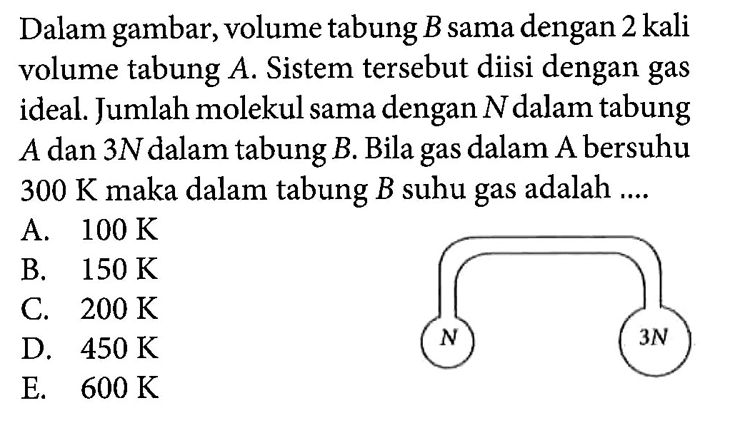 Dalam gambar, volume tabung B sama dengan 2 kali volume tabung A. Sistem tersebut diisi dengan gas ideal. Jumlah molekul sama dengan N dalam tabung A dan 3N dalam tabung B. Bila gas dalam A bersuhu 300 K maka dalam tabung B suhu gas adalah .... N 3N