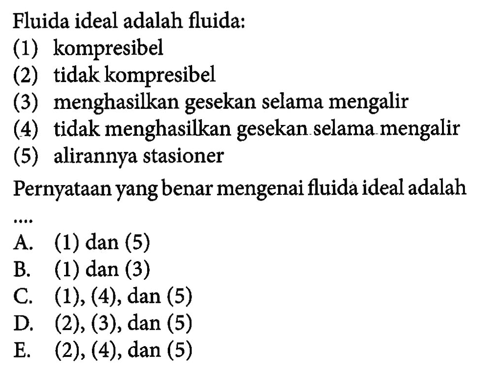 Fluida ideal adalah fluida: (1) kompresibel (2) tidak kompresibel (3) menghasilkan gesekan selama mengalir (4) tidak menghasilkan gesekan selama mengalir (5) alirannya stasioner Pernyataan yang benar mengenai fluida ideal adalah ....
