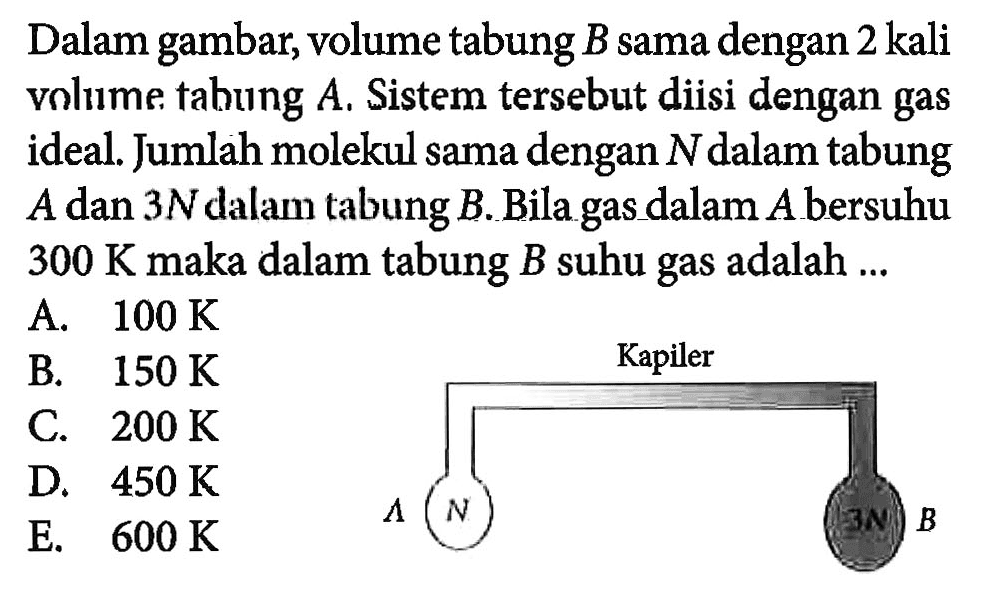 Dalam gambar, volume tabung B sama dengan 2 kali volume tabung A. Sistem tersebut diisi dengan gas ideal. Jumlah molekul sama dengan N dalam tabung A dan 3N dalam tabung B. Bila gas dalam A bersuhu 300 K maka dalam tabung B suhu gas adalah ... Kapiler A N 3N B