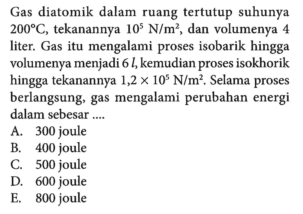 Gas diatomik dalam ruang tertutup suhunya  200 C , tekanannya 10^5 N/m^2, dan volumenya 4 liter. Gas itu mengalami proses isobarik hingga volumenya menjadi  6l, kemudian proses isokhorik hingga tekanannya 1,2 x 10^5 N/m^2. Selama proses berlangsung, gas mengalami perubahan energi dalam sebesar....
