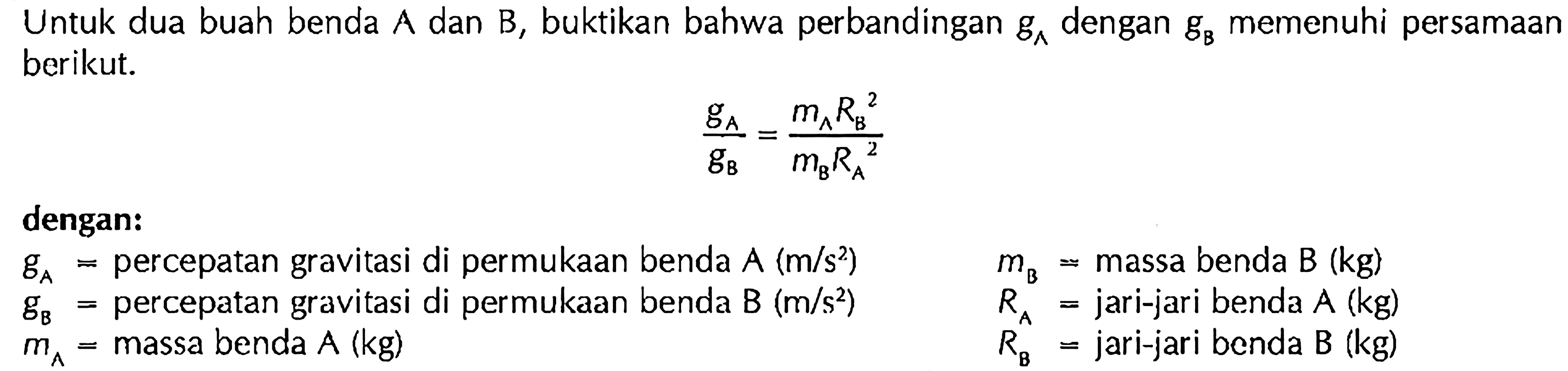 Untuk dua buah benda A dan B, buktikan bahwa perbandingan gA dengan gB memenuhi persamaan berikut. gA/gB=(mA RB^2)/(mB RA^2) dengan: gA= percepatan gravitasi di permukaan benda A(m/s^2) gB=percepatan gravitasi di permukaan benda  B(m/s^2) mA= massa benda A(kg) mB= massa benda B(kg) RA= jari-jari benda A(kg) RB= jari-jari benda B(kg) 