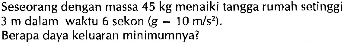 Seseorang dengan massa  45 kg  menaiki tangga rumah setinggi  3 m  dalam waktu 6 sekon  (g=10 m/s^2) .Berapa daya keluaran minimumnya?