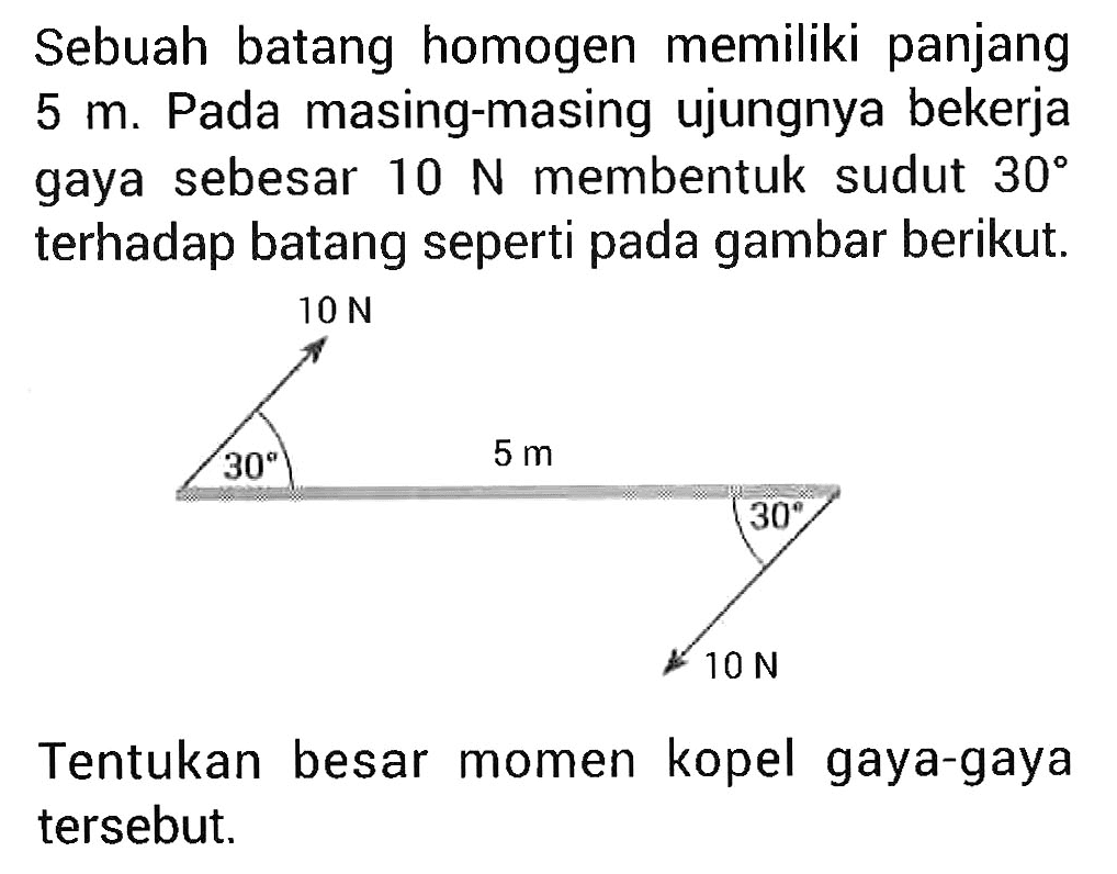 Sebuah batang homogen memiliki panjang 5 m. Pada masing-masing ujungnya bekerja gaya sebesar 10 N membentuk sudut 30 terhadap batang seperti pada gambar berikut. 10 N 30 5 m 30 10 N Tentukan besar momen kopel gaya-gaya tersebut.