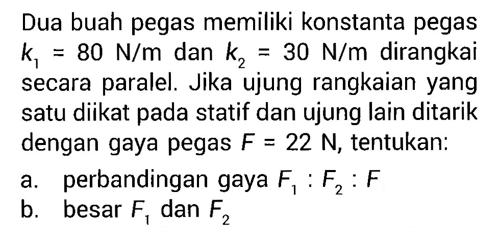 Dua buah pegas memiliki konstanta pegas K = 80 N/m dan k2 = 30 N/m dirangkai secara paralel. Jika ujung rangkaian yang satu diikat pada statif dan ujung lain ditarik dengan gaya pegas F = 22 N, tentukan: a. pebandingan gaya F1 : F2 : F b. besar F1 dan F2